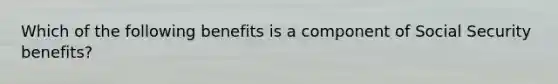 Which of the following benefits is a component of Social Security benefits?