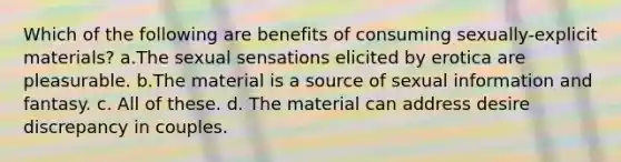 Which of the following are benefits of consuming sexually-explicit materials? a.The sexual sensations elicited by erotica are pleasurable. b.The material is a source of sexual information and fantasy. c. All of these. d. The material can address desire discrepancy in couples.