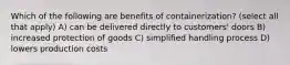 Which of the following are benefits of containerization? (select all that apply) A) can be delivered directly to customers' doors B) increased protection of goods C) simplified handling process D) lowers production costs