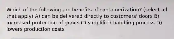 Which of the following are benefits of containerization? (select all that apply) A) can be delivered directly to customers' doors B) increased protection of goods C) simplified handling process D) lowers production costs