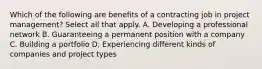 Which of the following are benefits of a contracting job in project management? Select all that apply. A. Developing a professional network B. Guaranteeing a permanent position with a company C. Building a portfolio D. Experiencing different kinds of companies and project types