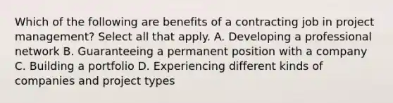 Which of the following are benefits of a contracting job in project management? Select all that apply. A. Developing a professional network B. Guaranteeing a permanent position with a company C. Building a portfolio D. Experiencing different kinds of companies and project types