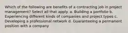 Which of the following are benefits of a contracting job in project management? Select all that apply. a. Building a portfolio b. Experiencing different kinds of companies and project types c. Developing a professional network d. Guaranteeing a permanent position with a company