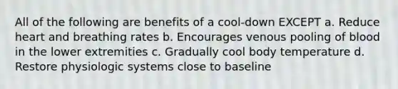 All of the following are benefits of a cool-down EXCEPT a. Reduce heart and breathing rates b. Encourages venous pooling of blood in the lower extremities c. Gradually cool body temperature d. Restore physiologic systems close to baseline