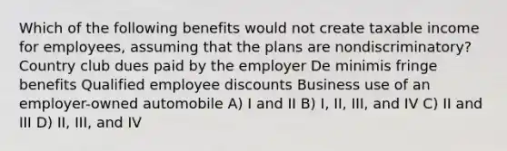 Which of the following benefits would not create taxable income for employees, assuming that the plans are nondiscriminatory? Country club dues paid by the employer De minimis fringe benefits Qualified employee discounts Business use of an employer-owned automobile A) I and II B) I, II, III, and IV C) II and III D) II, III, and IV