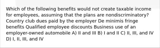 Which of the following benefits would not create taxable income for employees, assuming that the plans are nondiscriminatory? Country club dues paid by the employer De minimis fringe benefits Qualified employee discounts Business use of an employer-owned automobile A) II and III B) I and II C) II, III, and IV D) I, II, III, and IV