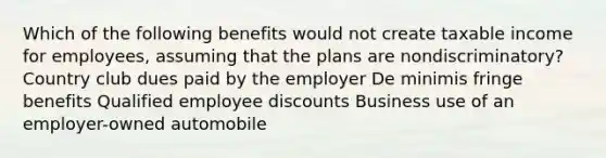 Which of the following benefits would not create taxable income for employees, assuming that the plans are nondiscriminatory? Country club dues paid by the employer De minimis fringe benefits Qualified employee discounts Business use of an employer-owned automobile