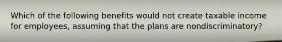 Which of the following benefits would not create taxable income for employees, assuming that the plans are nondiscriminatory?