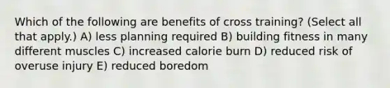 Which of the following are benefits of cross training? (Select all that apply.) A) less planning required B) building fitness in many different muscles C) increased calorie burn D) reduced risk of overuse injury E) reduced boredom