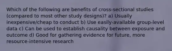 Which of the following are benefits of cross-sectional studies (compared to most other study designs)? a) Usually inexpensive/cheap to conduct b) Use easily-available group-level data c) Can be used to establish causality between exposure and outcome d) Good for gathering evidence for future, more resource-intensive research