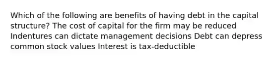 Which of the following are benefits of having debt in the capital structure? The cost of capital for the firm may be reduced Indentures can dictate management decisions Debt can depress common stock values Interest is tax-deductible