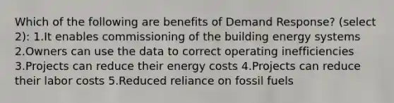 Which of the following are benefits of Demand Response? (select 2): 1.It enables commissioning of the building energy systems 2.Owners can use the data to correct operating inefficiencies 3.Projects can reduce their energy costs 4.Projects can reduce their labor costs 5.Reduced reliance on fossil fuels