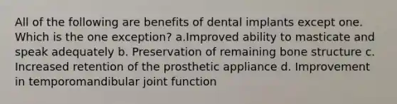 All of the following are benefits of dental implants except one. Which is the one exception? a.Improved ability to masticate and speak adequately b. Preservation of remaining bone structure c. Increased retention of the prosthetic appliance d. Improvement in temporomandibular joint function