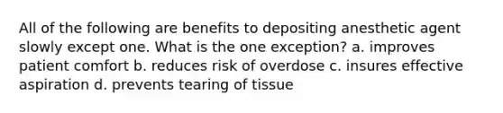 All of the following are benefits to depositing anesthetic agent slowly except one. What is the one exception? a. improves patient comfort b. reduces risk of overdose c. insures effective aspiration d. prevents tearing of tissue