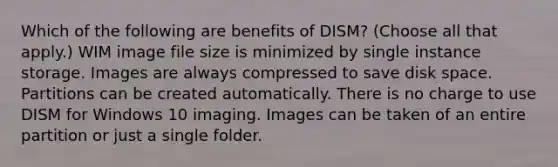 Which of the following are benefits of DISM? (Choose all that apply.) WIM image file size is minimized by single instance storage. Images are always compressed to save disk space. Partitions can be created automatically. There is no charge to use DISM for Windows 10 imaging. Images can be taken of an entire partition or just a single folder.