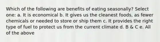 Which of the following are benefits of eating seasonally? Select one: a. It is economical b. It gives us the cleanest foods, as fewer chemicals or needed to store or ship them c. It provides the right type of fuel to protect us from the current climate d. B & C e. All of the above