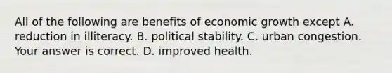 All of the following are benefits of economic growth except A. reduction in illiteracy. B. political stability. C. urban congestion. Your answer is correct. D. improved health.