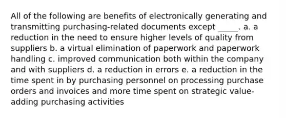 All of the following are benefits of electronically generating and transmitting purchasing-related documents except _____. a. a reduction in the need to ensure higher levels of quality from suppliers b. a virtual elimination of paperwork and paperwork handling c. improved communication both within the company and with suppliers d. a reduction in errors e. a reduction in the time spent in by purchasing personnel on processing purchase orders and invoices and more time spent on strategic value-adding purchasing activities