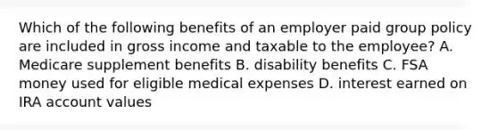 Which of the following benefits of an employer paid group policy are included in gross income and taxable to the employee? A. Medicare supplement benefits B. disability benefits C. FSA money used for eligible medical expenses D. interest earned on IRA account values