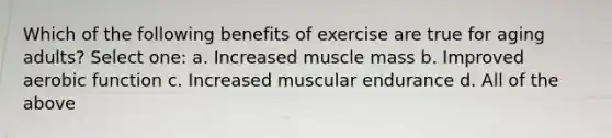 Which of the following benefits of exercise are true for aging adults? Select one: a. Increased muscle mass b. Improved aerobic function c. Increased muscular endurance d. All of the above