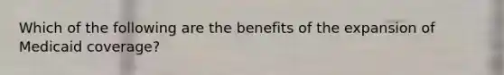 Which of the following are the benefits of the expansion of Medicaid coverage?