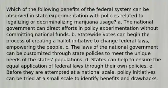 Which of the following benefits of the federal system can be observed in state experimentation with policies related to legalizing or decriminalizing marijuana usage? a. The national government can direct efforts in policy experimentation without committing national funds. b. Statewide votes can begin the process of creating a ballot initiative to change federal laws, empowering the people. c. The laws of the national government can be customized through state policies to meet the unique needs of the states' populations. d. States can help to ensure the equal application of federal laws through their own policies. e. Before they are attempted at a national scale, policy initiatives can be tried at a small scale to identify benefits and drawbacks.