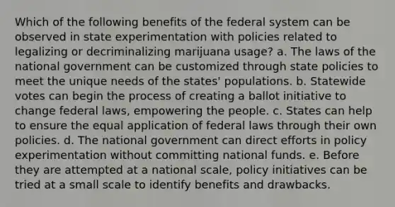 Which of the following benefits of the federal system can be observed in state experimentation with policies related to legalizing or decriminalizing marijuana usage? a. The laws of the national government can be customized through state policies to meet the unique needs of the states' populations. b. Statewide votes can begin the process of creating a ballot initiative to change federal laws, empowering the people. c. States can help to ensure the equal application of federal laws through their own policies. d. The national government can direct efforts in policy experimentation without committing national funds. e. Before they are attempted at a national scale, policy initiatives can be tried at a small scale to identify benefits and drawbacks.