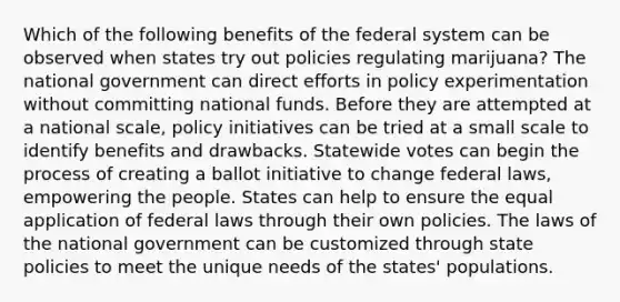 Which of the following benefits of the federal system can be observed when states try out policies regulating marijuana? The national government can direct efforts in policy experimentation without committing national funds. Before they are attempted at a national scale, policy initiatives can be tried at a small scale to identify benefits and drawbacks. Statewide votes can begin the process of creating a ballot initiative to change federal laws, empowering the people. States can help to ensure the equal application of federal laws through their own policies. The laws of the national government can be customized through state policies to meet the unique needs of the states' populations.