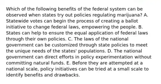 Which of the following benefits of the federal system can be observed when states try out policies regulating marijuana? A. Statewide votes can begin the process of creating a ballot initiative to change federal laws, empowering the people. B. States can help to ensure the equal application of federal laws through their own policies. C. The laws of the national government can be customized through state policies to meet the unique needs of the states' populations. D. The national government can direct efforts in policy experimentation without committing natural funds. E. Before they are attempted at a national scale, policy initiatives can be tried at a small scale to identify benefits and drawbacks.