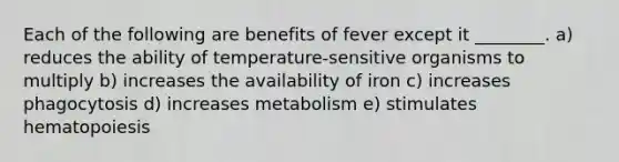 Each of the following are benefits of fever except it ________. a) reduces the ability of temperature-sensitive organisms to multiply b) increases the availability of iron c) increases phagocytosis d) increases metabolism e) stimulates hematopoiesis