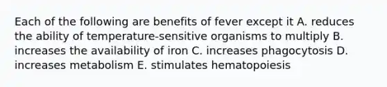 Each of the following are benefits of fever except it A. reduces the ability of temperature-sensitive organisms to multiply B. increases the availability of iron C. increases phagocytosis D. increases metabolism E. stimulates hematopoiesis