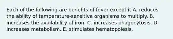 Each of the following are benefits of fever except it A. reduces the ability of temperature-sensitive organisms to multiply. B. increases the availability of iron. C. increases phagocytosis. D. increases metabolism. E. stimulates hematopoiesis.