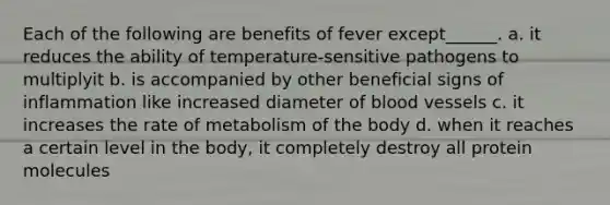 Each of the following are benefits of fever except______. a. it reduces the ability of temperature-sensitive pathogens to multiplyit b. is accompanied by other beneficial signs of inflammation like increased diameter of blood vessels c. it increases the rate of metabolism of the body d. when it reaches a certain level in the body, it completely destroy all protein molecules