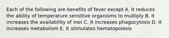 Each of the following are benefits of fever except A. It reduces the ability of temperature sensitive organisms to multiply B. It increases the availability of iron C. It increases phagocytosis D. It increases metabolism E. It stimulates hematopoiesis