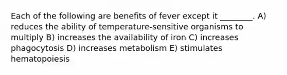 Each of the following are benefits of fever except it ________. A) reduces the ability of temperature-sensitive organisms to multiply B) increases the availability of iron C) increases phagocytosis D) increases metabolism E) stimulates hematopoiesis