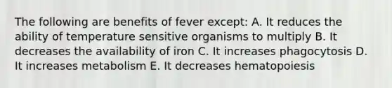 The following are benefits of fever except: A. It reduces the ability of temperature sensitive organisms to multiply B. It decreases the availability of iron C. It increases phagocytosis D. It increases metabolism E. It decreases hematopoiesis