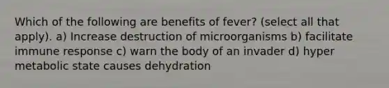 Which of the following are benefits of fever? (select all that apply). a) Increase destruction of microorganisms b) facilitate immune response c) warn the body of an invader d) hyper metabolic state causes dehydration