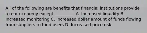 All of the following are benefits that financial institutions provide to our economy except _________. A. Increased liquidity B. Increased monitoring C. Increased dollar amount of funds flowing from suppliers to fund users D. Increased price risk