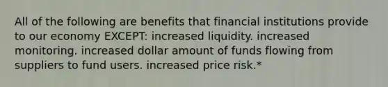 All of the following are benefits that financial institutions provide to our economy EXCEPT: increased liquidity. increased monitoring. increased dollar amount of funds flowing from suppliers to fund users. increased price risk.*