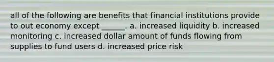 all of the following are benefits that financial institutions provide to out economy except ______. a. increased liquidity b. increased monitoring c. increased dollar amount of funds flowing from supplies to fund users d. increased price risk