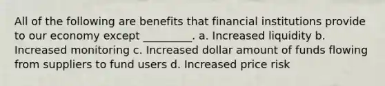 All of the following are benefits that financial institutions provide to our economy except _________. a. Increased liquidity b. Increased monitoring c. Increased dollar amount of funds flowing from suppliers to fund users d. Increased price risk