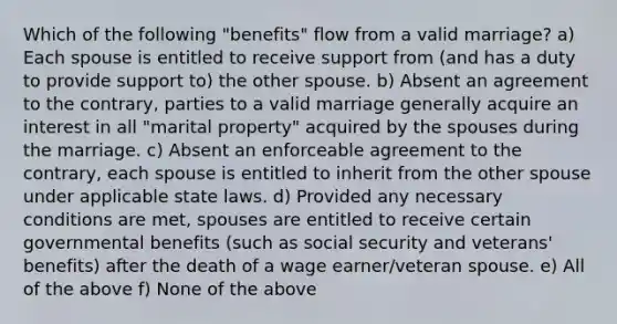 Which of the following "benefits" flow from a valid marriage? a) Each spouse is entitled to receive support from (and has a duty to provide support to) the other spouse. b) Absent an agreement to the contrary, parties to a valid marriage generally acquire an interest in all "marital property" acquired by the spouses during the marriage. c) Absent an enforceable agreement to the contrary, each spouse is entitled to inherit from the other spouse under applicable state laws. d) Provided any necessary conditions are met, spouses are entitled to receive certain governmental benefits (such as social security and veterans' benefits) after the death of a wage earner/veteran spouse. e) All of the above f) None of the above