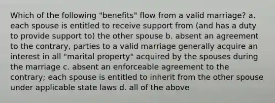 Which of the following "benefits" flow from a valid marriage? a. each spouse is entitled to receive support from (and has a duty to provide support to) the other spouse b. absent an agreement to the contrary, parties to a valid marriage generally acquire an interest in all "marital property" acquired by the spouses during the marriage c. absent an enforceable agreement to the contrary; each spouse is entitled to inherit from the other spouse under applicable state laws d. all of the above