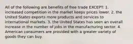 All of the following are benefits of free trade EXCEPT: 1. increased competition in the market keeps prices lower. 2. the United States exports more products and services to international markets. 3. the United States has seen an overall increase in the number of jobs in the manufacturing sector. 4. American consumers are provided with a greater variety of goods they can buy.