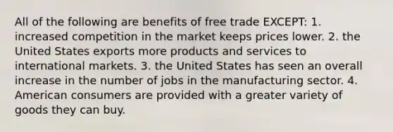 All of the following are benefits of free trade EXCEPT: 1. increased competition in the market keeps prices lower. 2. the United States exports more products and services to international markets. 3. the United States has seen an overall increase in the number of jobs in the manufacturing sector. 4. American consumers are provided with a greater variety of goods they can buy.