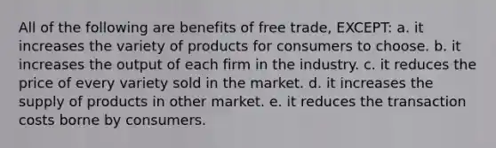 All of the following are benefits of free trade, EXCEPT: a. it increases the variety of products for consumers to choose. b. it increases the output of each firm in the industry. c. it reduces the price of every variety sold in the market. d. it increases the supply of products in other market. e. it reduces the transaction costs borne by consumers.