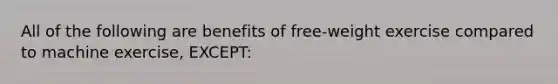 All of the following are benefits of free-weight exercise compared to machine exercise, EXCEPT: