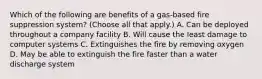 Which of the following are benefits of a gas-based fire suppression system? (Choose all that apply.) A. Can be deployed throughout a company facility B. Will cause the least damage to computer systems C. Extinguishes the fire by removing oxygen D. May be able to extinguish the fire faster than a water discharge system