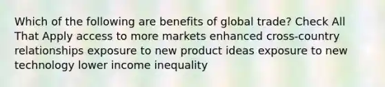 Which of the following are benefits of global trade? Check All That Apply access to more markets enhanced cross-country relationships exposure to new product ideas exposure to new technology lower income inequality