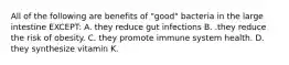 All of the following are benefits of "good" bacteria in the large intestine EXCEPT: A. they reduce gut infections B. .they reduce the risk of obesity. C. they promote immune system health. D. they synthesize vitamin K.